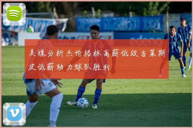 美媒分析杰伦格林高薪低效吉莱斯皮低薪助力球队胜利