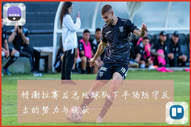 特谢拉赛后总结球队下半场防守反击的努力与收获