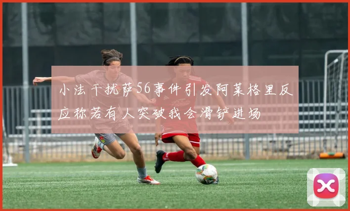 小法干扰萨56事件引发阿莱格里反应称若有人突破我会滑铲进场