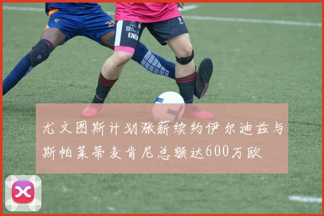 尤文图斯计划涨薪续约伊尔迪兹与斯帕莱蒂麦肯尼总额达600万欧