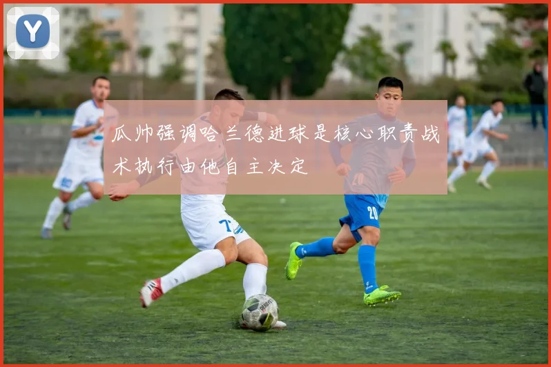 瓜帅强调哈兰德进球是核心职责战术执行由他自主决定