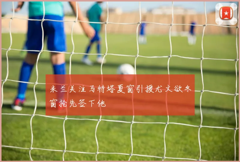 米兰关注马特塔夏窗引援尤文欲冬窗抢先签下他