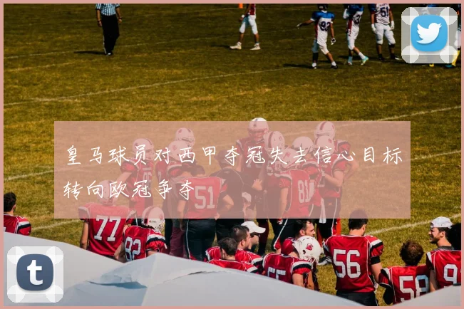 皇马球员对西甲夺冠失去信心目标转向欧冠争夺