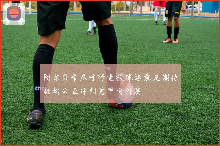 阿尔贝蒂尼呼吁重视球迷意见期待机构公正评判意甲海外赛