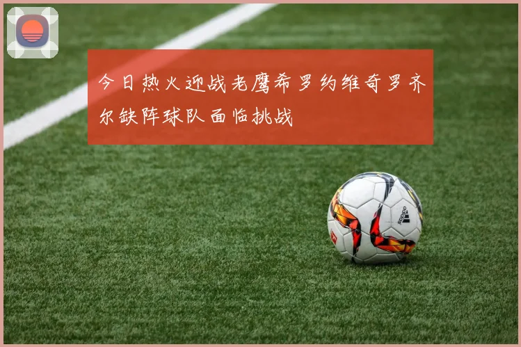 今日热火迎战老鹰希罗约维奇罗齐尔缺阵球队面临挑战