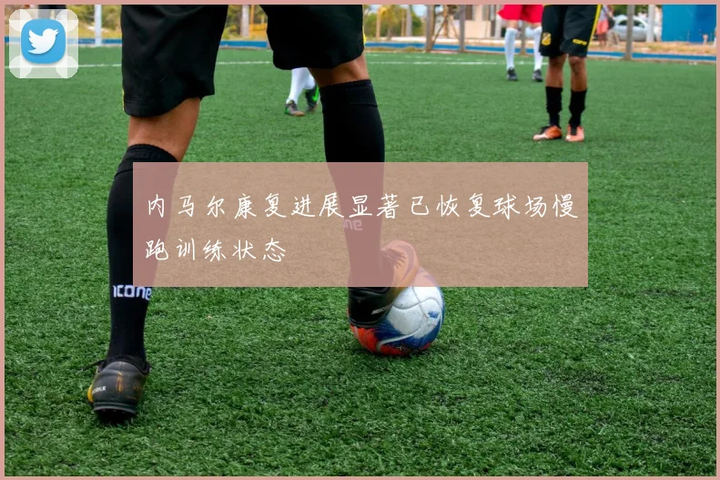 内马尔康复进展显著已恢复球场慢跑训练状态