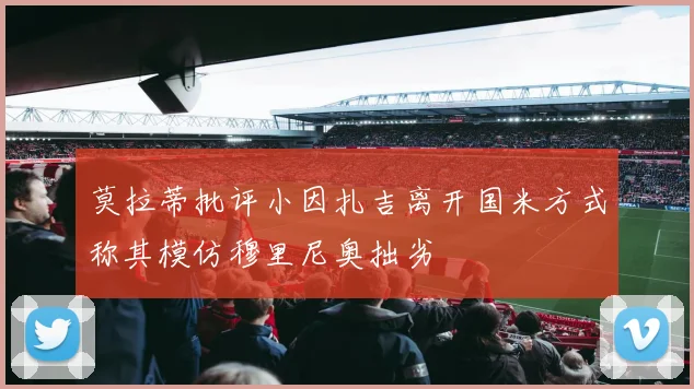 莫拉蒂批评小因扎吉离开国米方式称其模仿穆里尼奥拙劣