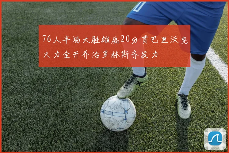 76人半场大胜雄鹿20分贾巴里沃克火力全开乔治罗林斯齐发力