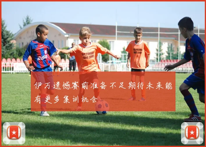 伊万遗憾赛前准备不足期待未来能有更多集训机会