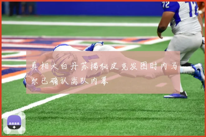 真相大白丹苏揭秘皮克发图时内马尔已确认离队内幕