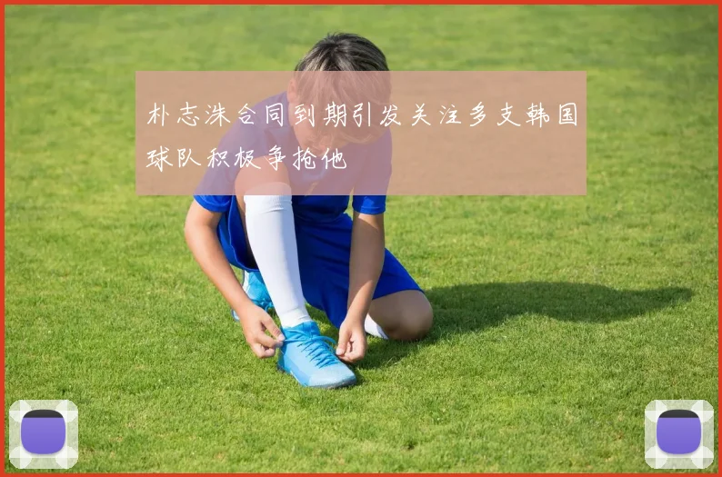 朴志洙合同到期引发关注多支韩国球队积极争抢他