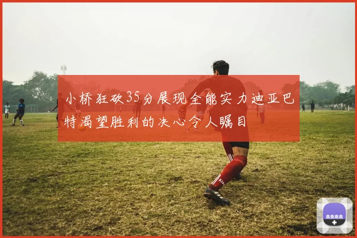 小桥狂砍35分展现全能实力迪亚巴特渴望胜利的决心令人瞩目