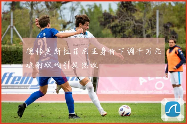 德转更新拉菲尼亚身价下调千万元远射双响引发热议