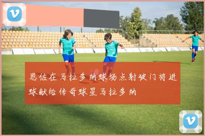 恩佐在马拉多纳球场点射破门将进球献给传奇球星马拉多纳