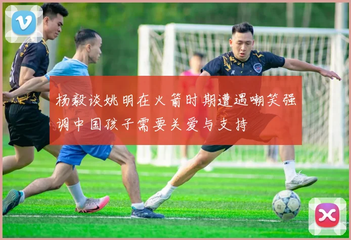 杨毅谈姚明在火箭时期遭遇嘲笑强调中国孩子需要关爱与支持