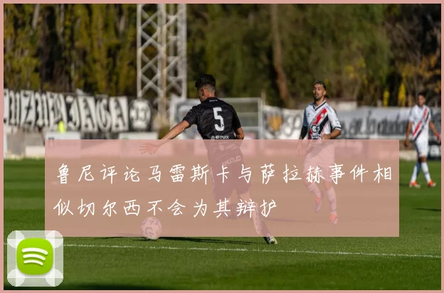 鲁尼评论马雷斯卡与萨拉赫事件相似切尔西不会为其辩护