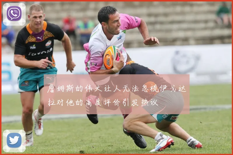 詹姆斯的伟大让人无法忽视伊戈达拉对他的高度评价引发热议