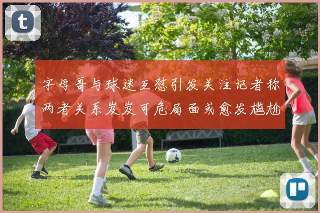 字母哥与球迷互怼引发关注记者称两者关系岌岌可危局面或愈发尴尬