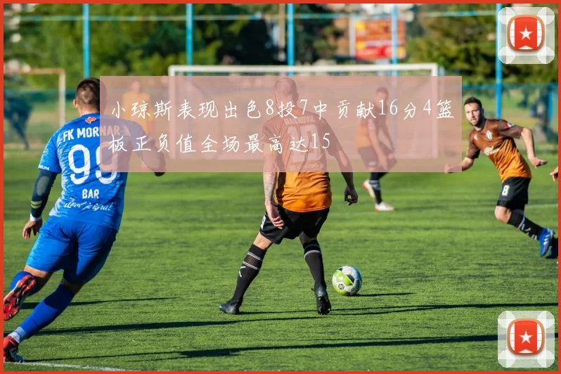 小琼斯表现出色8投7中贡献16分4篮板正负值全场最高达15