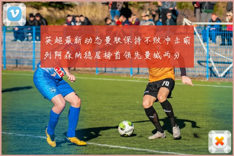 英超最新动态曼联保持不败冲击前列阿森纳稳居榜首领先曼城两分