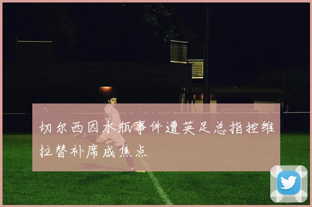 切尔西因水瓶事件遭英足总指控维拉替补席成焦点