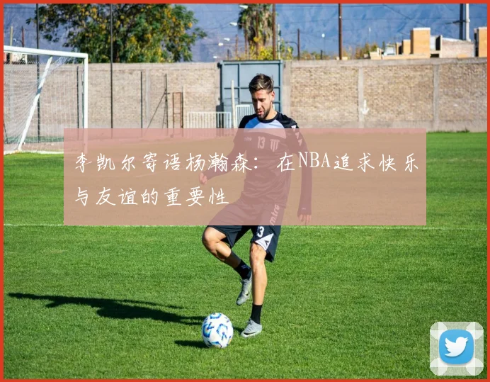 李凯尔寄语杨瀚森：在NBA追求快乐与友谊的重要性