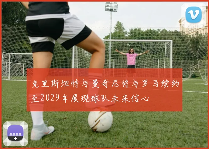 克里斯坦特与曼奇尼将与罗马续约至2029年展现球队未来信心
