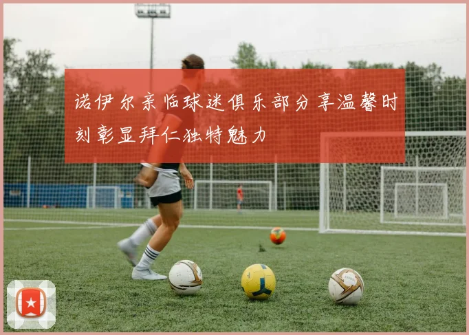 诺伊尔亲临球迷俱乐部分享温馨时刻彰显拜仁独特魅力