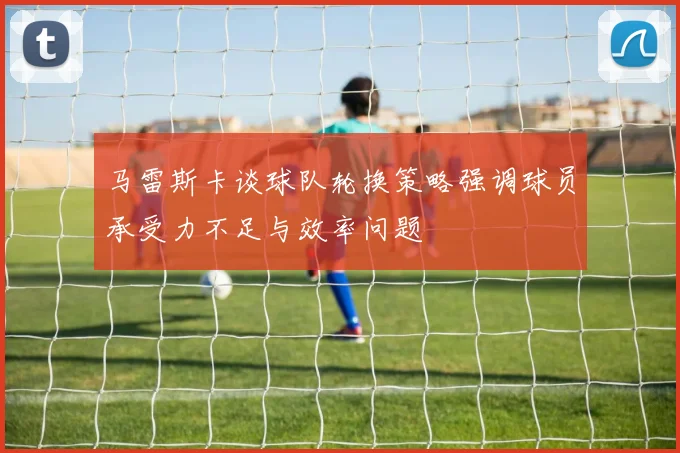 马雷斯卡谈球队轮换策略强调球员承受力不足与效率问题