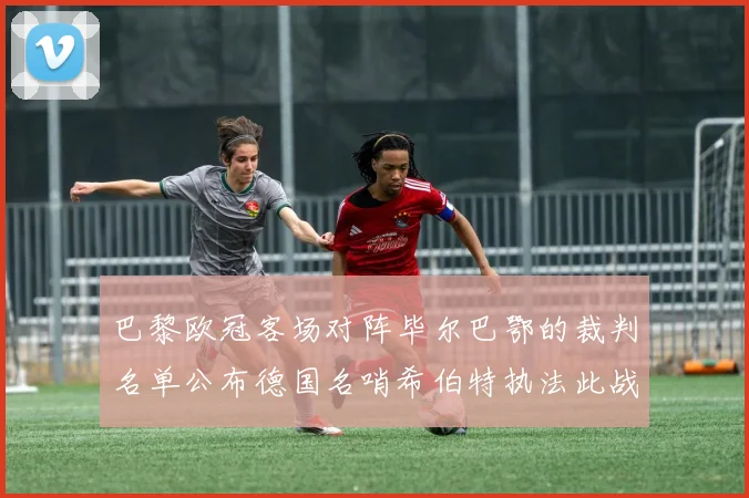 巴黎欧冠客场对阵毕尔巴鄂的裁判名单公布德国名哨希伯特执法此战
