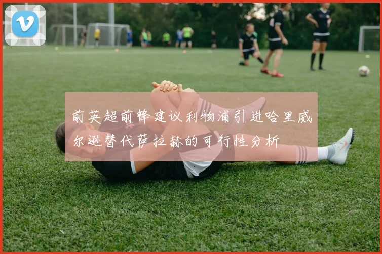 前英超前锋建议利物浦引进哈里威尔逊替代萨拉赫的可行性分析