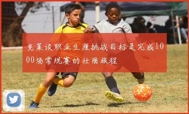 克莱谈职业生涯挑战目标是完成1000场常规赛的壮丽旅程