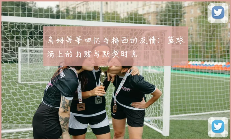 乌姆蒂蒂回忆与梅西的友情：篮球场上的打赌与默契时光