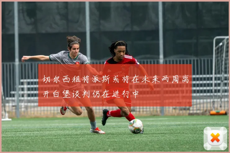 切尔西租将派斯或将在未来两周离开白堡谈判仍在进行中