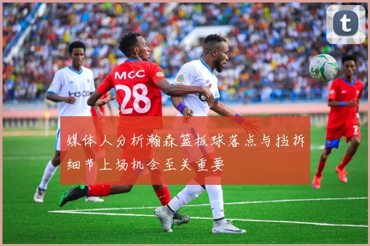 媒体人分析瀚森篮板球落点与挡拆细节上场机会至关重要