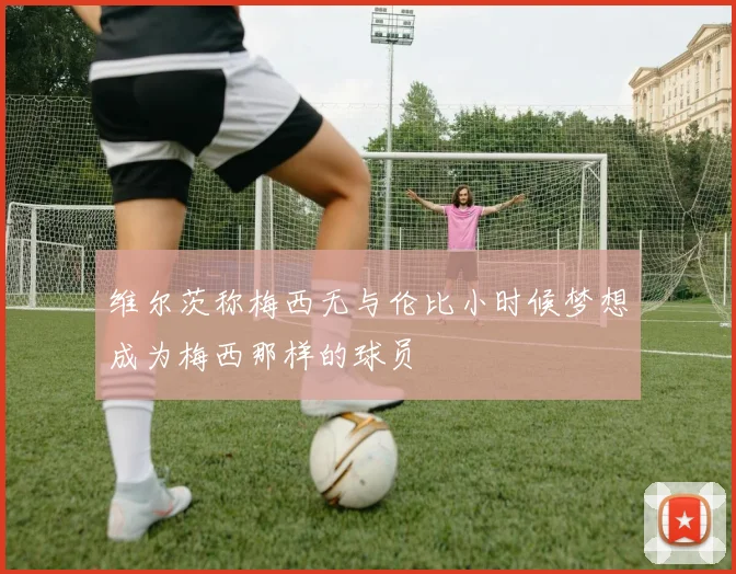 维尔茨称梅西无与伦比小时候梦想成为梅西那样的球员