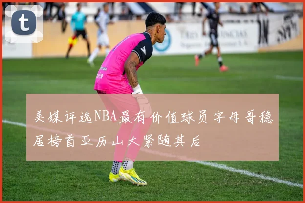 美媒评选NBA最有价值球员字母哥稳居榜首亚历山大紧随其后