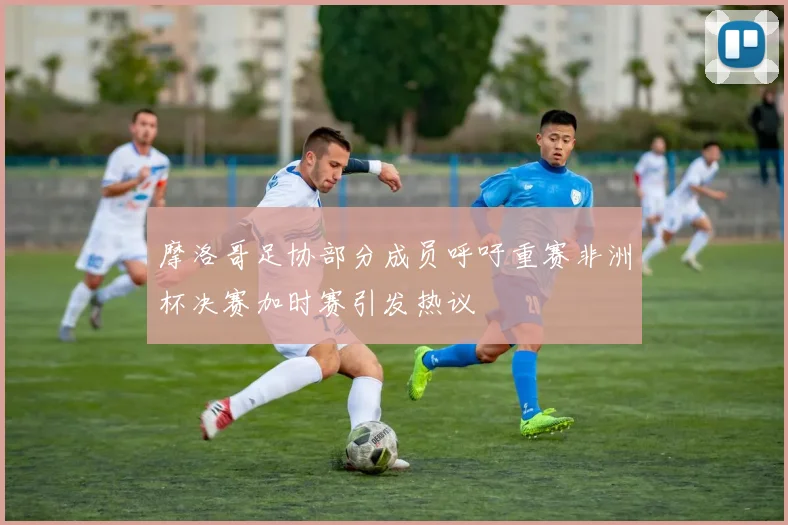 摩洛哥足协部分成员呼吁重赛非洲杯决赛加时赛引发热议