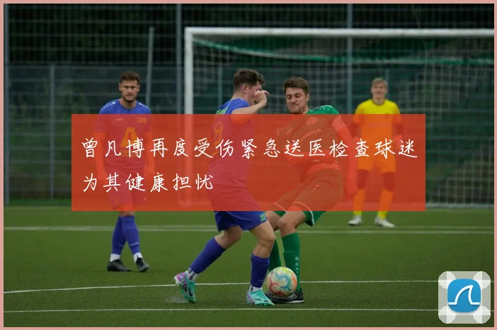 曾凡博再度受伤紧急送医检查球迷为其健康担忧