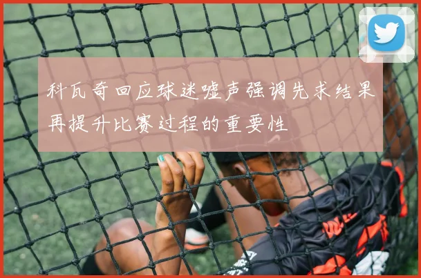 科瓦奇回应球迷嘘声强调先求结果再提升比赛过程的重要性