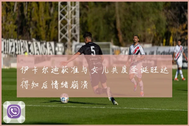 伊卡尔迪获准与女儿共度圣诞旺达得知后情绪崩溃
