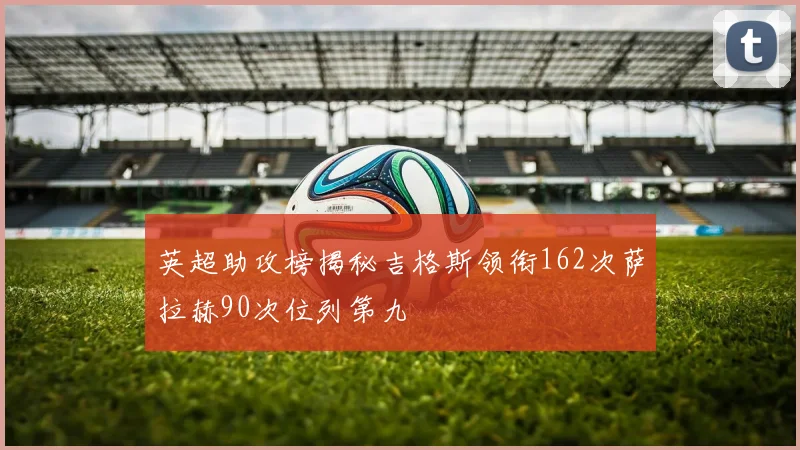 英超助攻榜揭秘吉格斯领衔162次萨拉赫90次位列第九