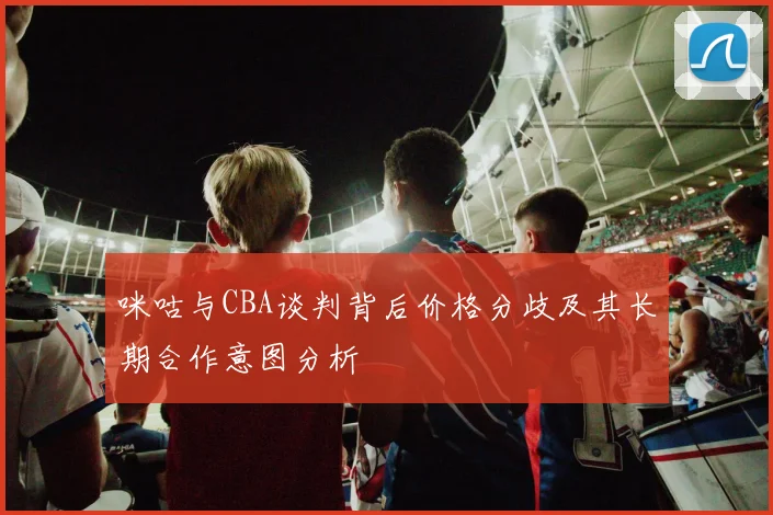 咪咕与CBA谈判背后价格分歧及其长期合作意图分析