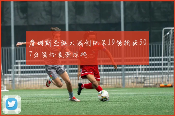 詹姆斯圣诞大战创纪录19场斩获507分场均表现惊艳