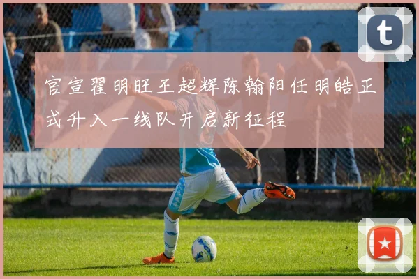 官宣翟明旺王超辉陈翰阳任明皓正式升入一线队开启新征程