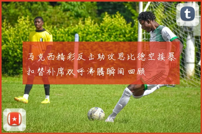 马克西精彩反击助攻恩比德空接暴扣替补席欢呼沸腾瞬间回顾
