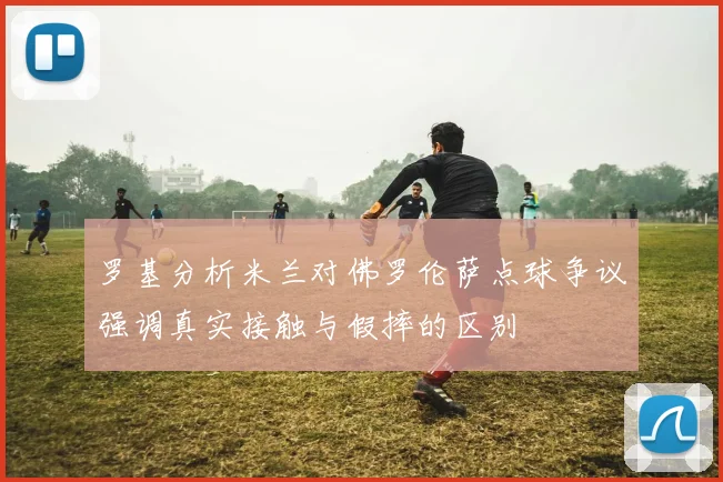 罗基分析米兰对佛罗伦萨点球争议强调真实接触与假摔的区别