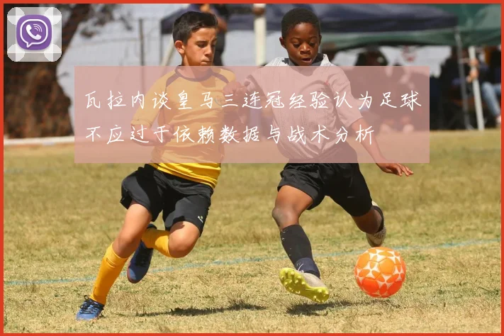 瓦拉内谈皇马三连冠经验认为足球不应过于依赖数据与战术分析