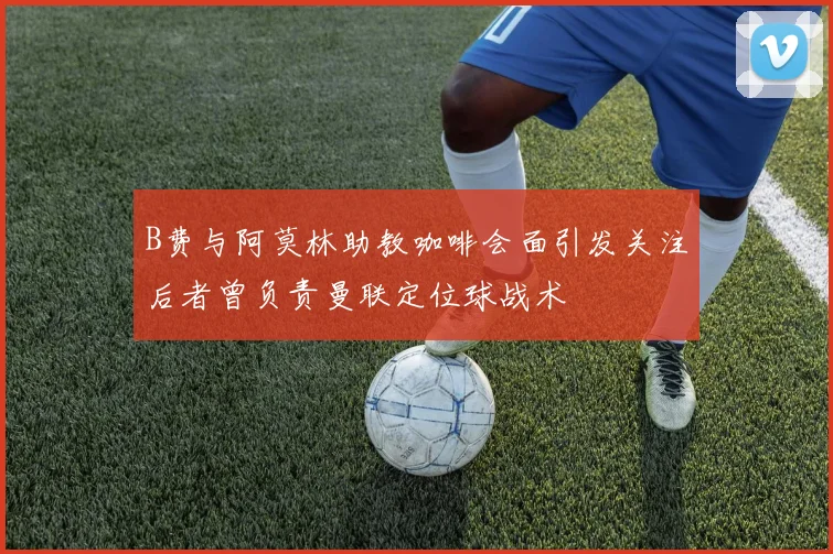 B费与阿莫林助教咖啡会面引发关注后者曾负责曼联定位球战术