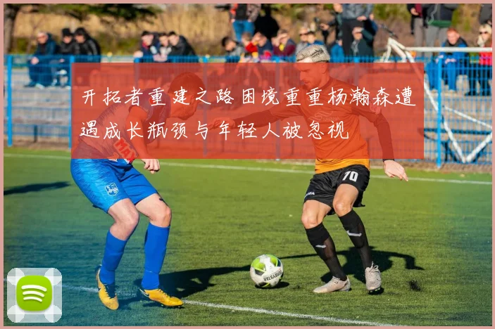 开拓者重建之路困境重重杨瀚森遭遇成长瓶颈与年轻人被忽视